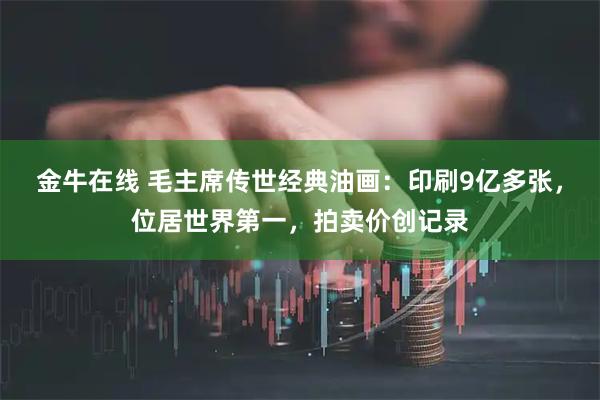 金牛在线 毛主席传世经典油画：印刷9亿多张，位居世界第一，拍卖价创记录