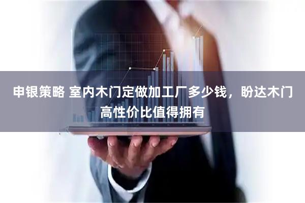 申银策略 室内木门定做加工厂多少钱，盼达木门高性价比值得拥有