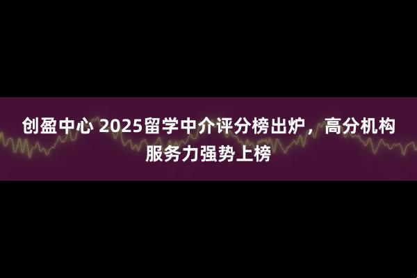 创盈中心 2025留学中介评分榜出炉，高分机构服务力强势上榜