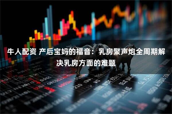 牛人配资 产后宝妈的福音:乳房聚声炮全周期解决乳房方面的难题