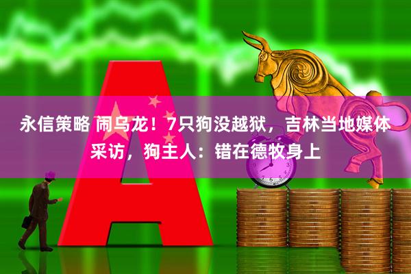 永信策略 闹乌龙！7只狗没越狱，吉林当地媒体采访，狗主人：错在德牧身上