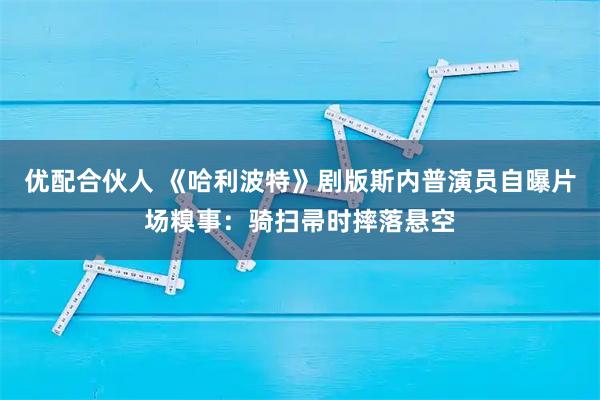 优配合伙人 《哈利波特》剧版斯内普演员自曝片场糗事:骑扫帚时摔落悬空