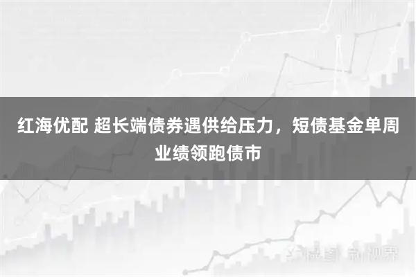 红海优配 超长端债券遇供给压力，短债基金单周业绩领跑债市