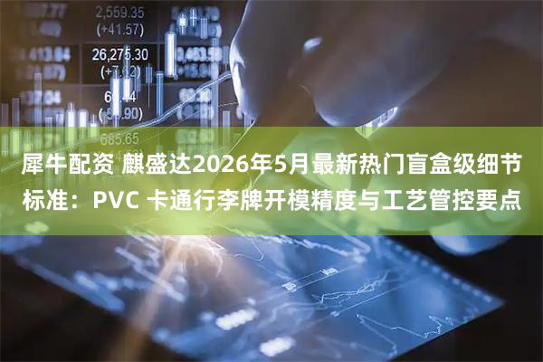 犀牛配资 麒盛达2026年5月最新热门盲盒级细节标准：PVC 卡通行李牌开模精度与工艺管控要点