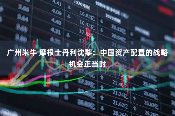广州米牛 摩根士丹利沈黎：中国资产配置的战略机会正当时