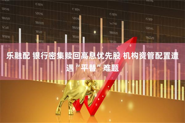 乐融配 银行密集赎回高息优先股 机构资管配置遭遇“平替”难题