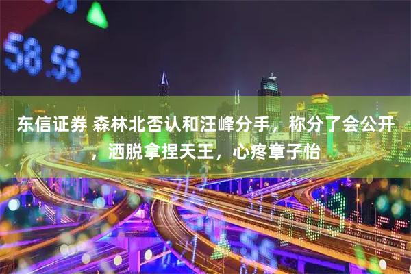东信证券 森林北否认和汪峰分手,称分了会公开,洒脱拿捏天王,心疼章子怡