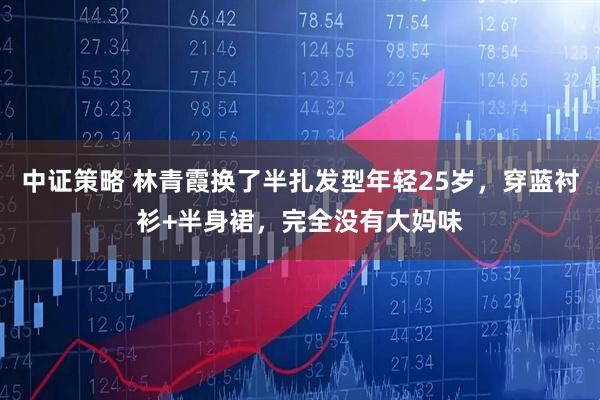 中证策略 林青霞换了半扎发型年轻25岁,穿蓝衬衫+半身裙,完全没有大妈味