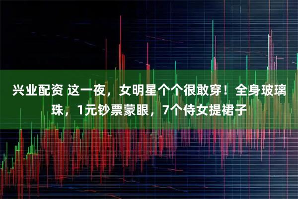 兴业配资 这一夜，女明星个个很敢穿！全身玻璃珠，1元钞票蒙眼，7个侍女提裙子