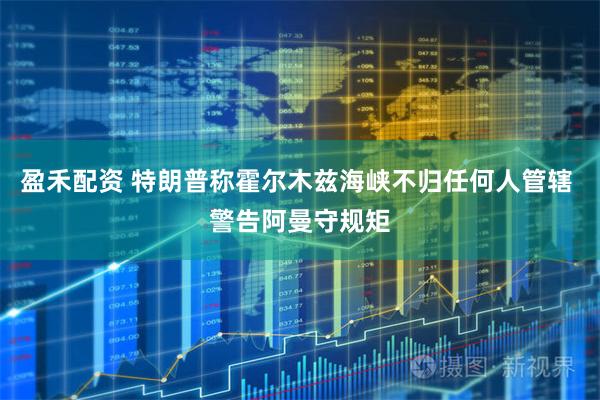 盈禾配资 特朗普称霍尔木兹海峡不归任何人管辖 警告阿曼守规矩