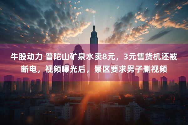 牛股动力 普陀山矿泉水卖8元，3元售货机还被断电，视频曝光后，景区要求男子删视频