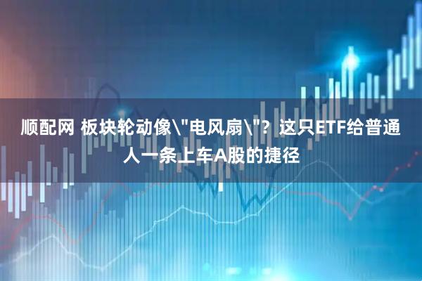 顺配网 板块轮动像＂电风扇＂？这只ETF给普通人一条上车A股的捷径