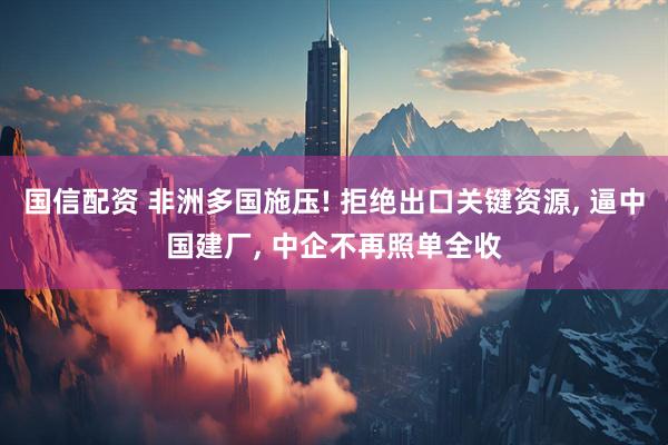 国信配资 非洲多国施压! 拒绝出口关键资源, 逼中国建厂, 中企不再照单全收