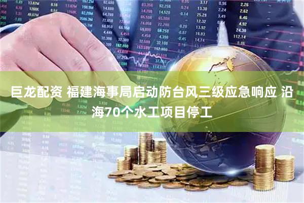 巨龙配资 福建海事局启动防台风三级应急响应 沿海70个水工项目停工