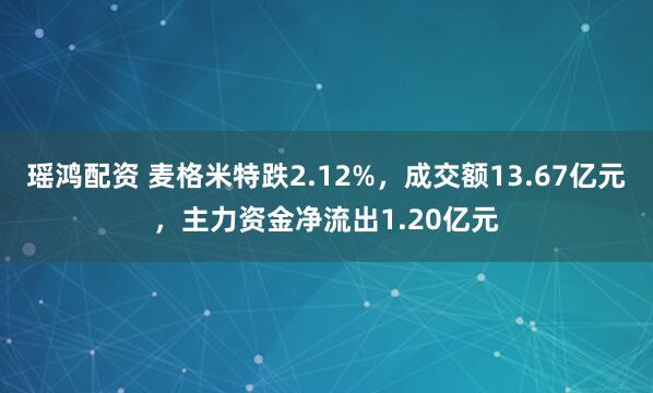 瑶鸿配资 麦格米特跌2.12%，成交额13.67亿元，主力资金净流出1.20亿元