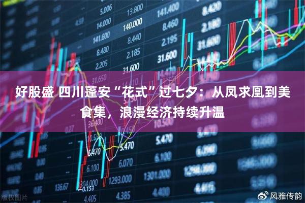 好股盛 四川蓬安“花式”过七夕：从凤求凰到美食集，浪漫经济持续升温