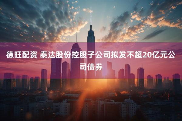 德旺配资 泰达股份控股子公司拟发不超20亿元公司债券