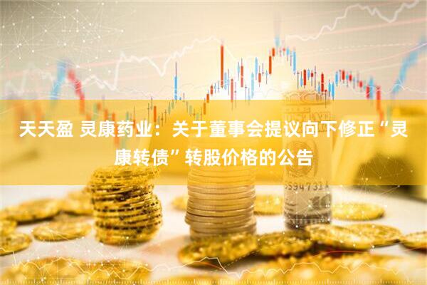 天天盈 灵康药业：关于董事会提议向下修正“灵康转债”转股价格的公告